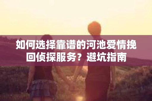 如何选择靠谱的河池爱情挽回侦探服务？避坑指南