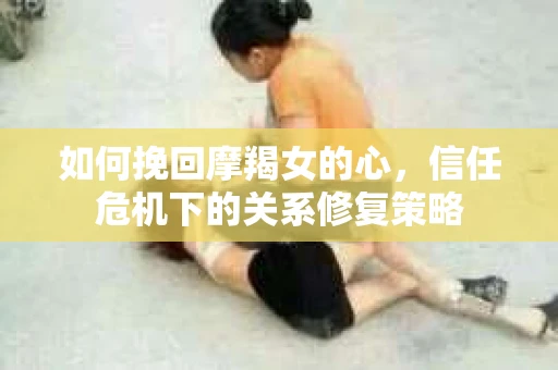 如何挽回摩羯女的心，信任危机下的关系修复策略