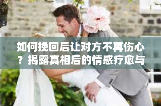 如何挽回后让对方不再伤心？揭露真相后的情感疗愈与前行计划