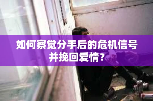 如何察觉分手后的危机信号并挽回爱情？