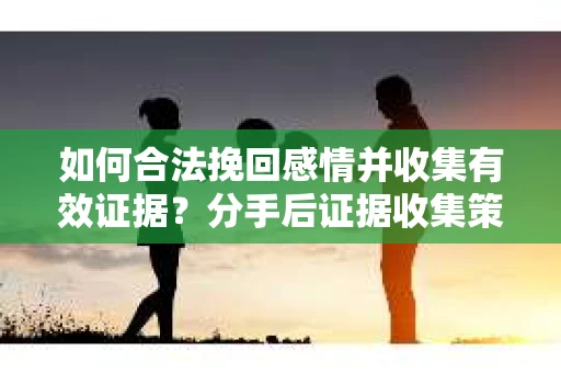 如何合法挽回感情并收集有效证据？分手后证据收集策略