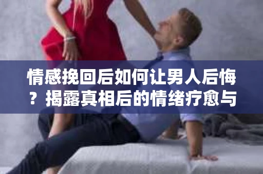 情感挽回后如何让男人后悔？揭露真相后的情绪疗愈与人生决策
