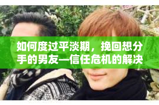 如何度过平淡期，挽回想分手的男友—信任危机的解决之道