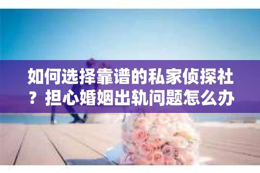 如何选择靠谱的私家侦探社？担心婚姻出轨问题怎么办？