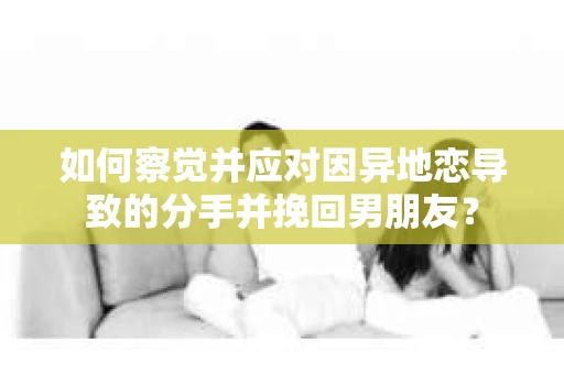 如何察觉并应对因异地恋导致的分手并挽回男朋友？