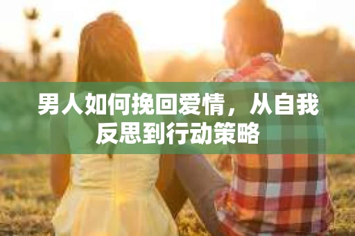 男人如何挽回爱情，从自我反思到行动策略