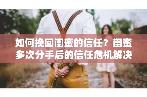 如何挽回闺蜜的信任？闺蜜多次分手后的信任危机解决方案