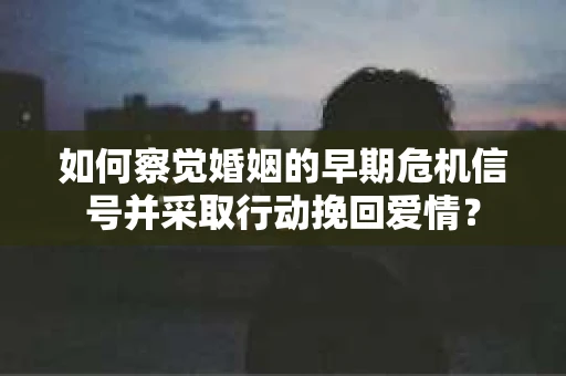 如何察觉婚姻的早期危机信号并采取行动挽回爱情？