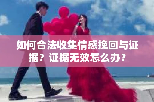 如何合法收集情感挽回与证据?证据无效怎么办? 如何合法收集情感挽回与证据?证据无效怎么办?