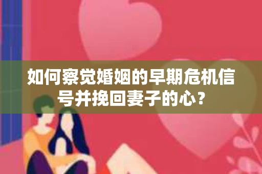 如何察觉婚姻的早期危机信号并挽回妻子的心？