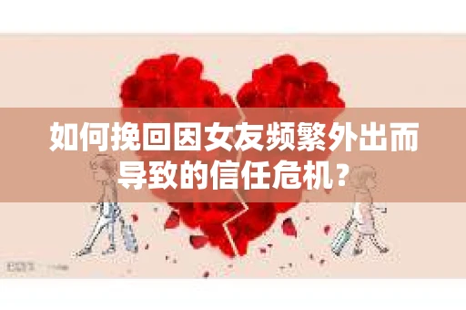 如何挽回因女友频繁外出而导致的信任危机？