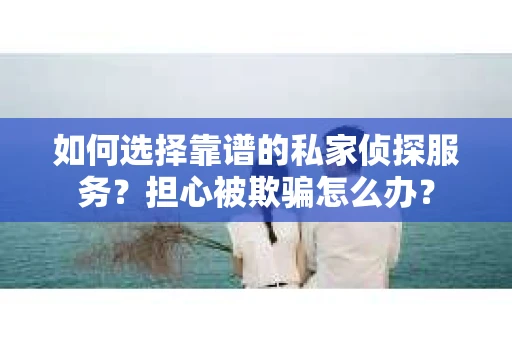 如何选择靠谱的私家侦探服务？担心被欺骗怎么办？