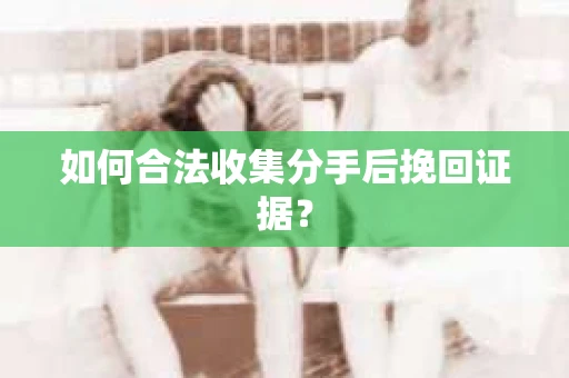 如何合法收集分手后挽回证据？