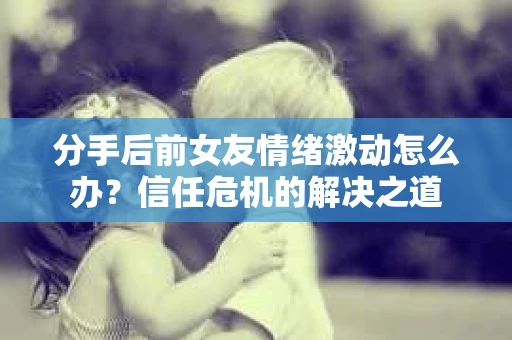 分手后前女友情绪激动怎么办？信任危机的解决之道