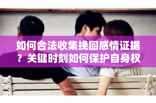 如何合法收集挽回感情证据？关键时刻如何保护自身权益？