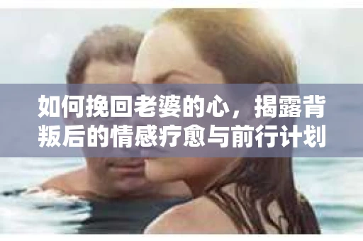 如何挽回老婆的心，揭露背叛后的情感疗愈与前行计划