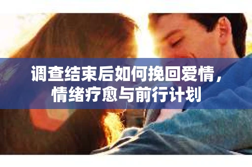 调查结束后如何挽回爱情,情绪疗愈与前行计划 调查结束后如何挽回爱情,情绪疗愈与前行计划