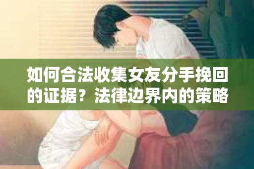 如何合法收集女友分手挽回的证据?法律边界内的策略与技巧 如何合法收集女友分手挽回的证据?法律边界内的策略与技巧