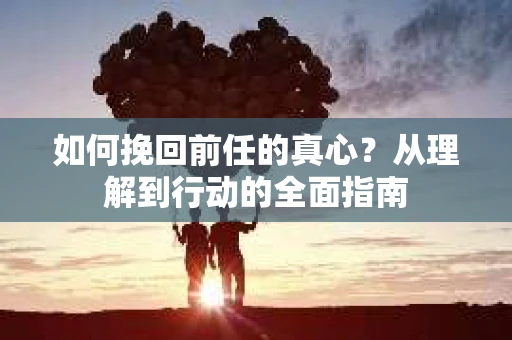 如何挽回前任的真心？从理解到行动的全面指南