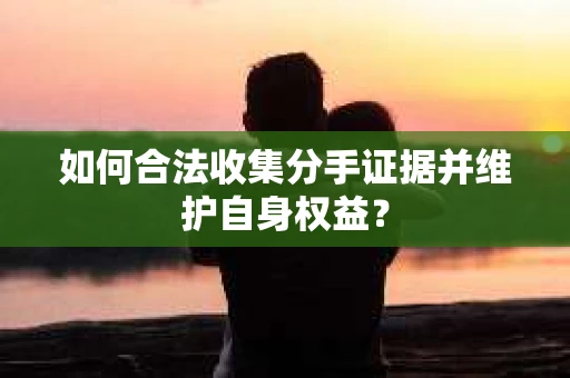 如何合法收集分手证据并维护自身权益？