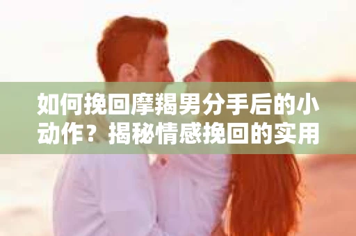 如何挽回摩羯男分手后的小动作？揭秘情感挽回的实用策略