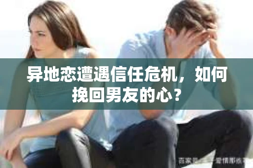 异地恋遭遇信任危机，如何挽回男友的心？