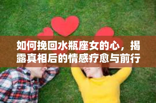 如何挽回水瓶座女的心，揭露真相后的情感疗愈与前行计划