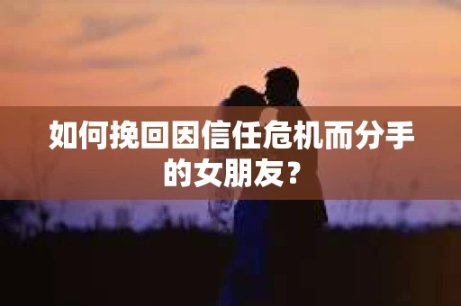 如何挽回因信任危机而分手的女朋友？