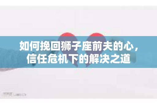 如何挽回狮子座前夫的心，信任危机下的解决之道