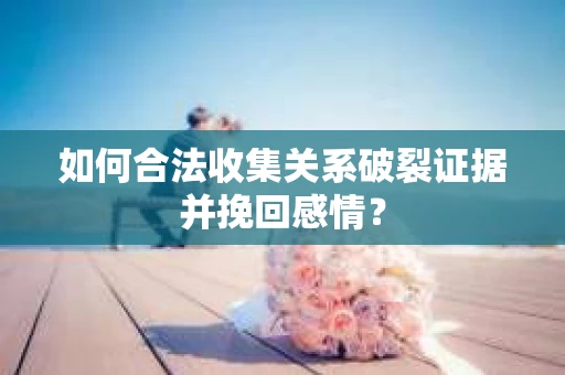 如何合法收集关系破裂证据并挽回感情？