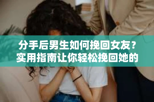 分手后男生如何挽回女友？实用指南让你轻松挽回她的心