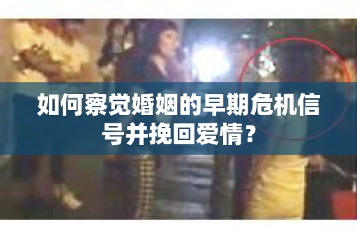 如何察觉婚姻的早期危机信号并挽回爱情？