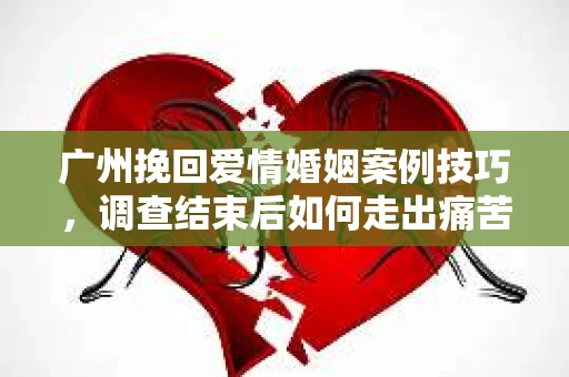 广州挽回爱情婚姻案例技巧，调查结束后如何走出痛苦并做出明智决策？