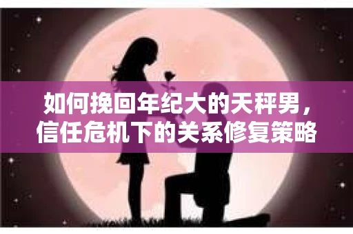 如何挽回年纪大的天秤男，信任危机下的关系修复策略