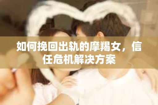 如何挽回出轨的摩羯女，信任危机解决方案