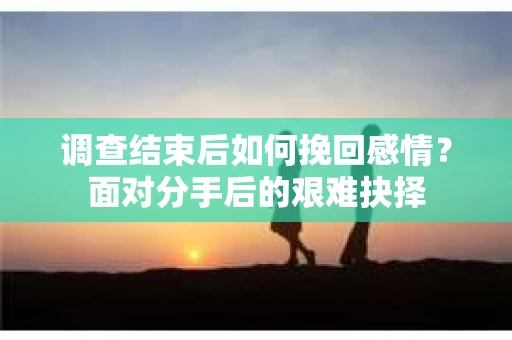 调查结束后如何挽回感情？面对分手后的艰难抉择