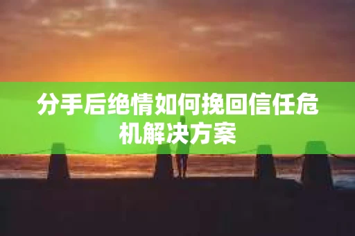 分手后绝情如何挽回信任危机解决方案