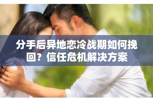 分手后异地恋冷战期如何挽回？信任危机解决方案