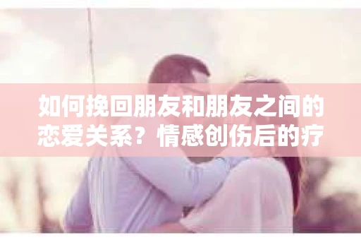 如何挽回朋友和朋友之间的恋爱关系？情感创伤后的疗愈与决策之路