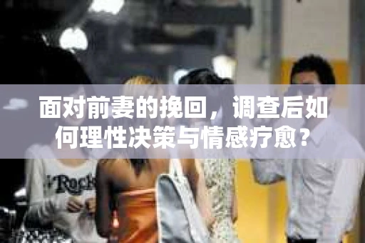 面对前妻的挽回，调查后如何理性决策与情感疗愈？
