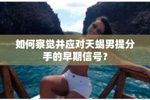 如何察觉并应对天蝎男提分手的早期信号？
