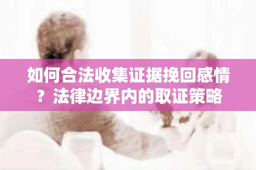 如何合法收集证据挽回感情?法律边界内的取证策略 如何合法收集证据挽回感情?法律边界内的取证策略