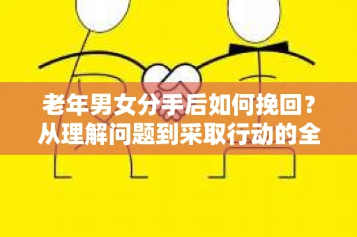 老年男女分手后如何挽回？从理解问题到采取行动的全面指南