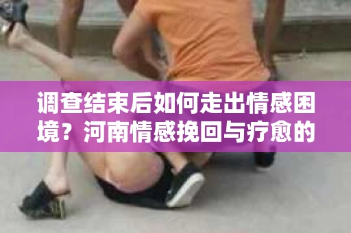 调查结束后如何走出情感困境？河南情感挽回与疗愈的实用方法