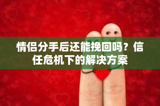 情侣分手后还能挽回吗？信任危机下的解决方案