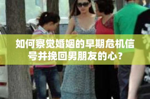 如何察觉婚姻的早期危机信号并挽回男朋友的心？