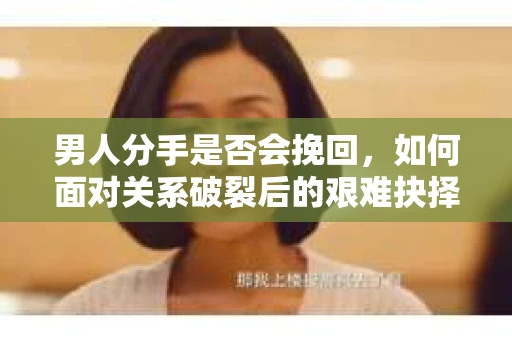 男人分手是否会挽回，如何面对关系破裂后的艰难抉择？