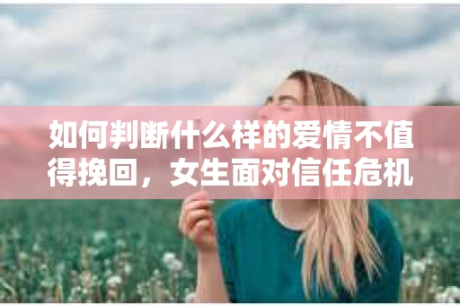 如何判断什么样的爱情不值得挽回，女生面对信任危机怎么办？
