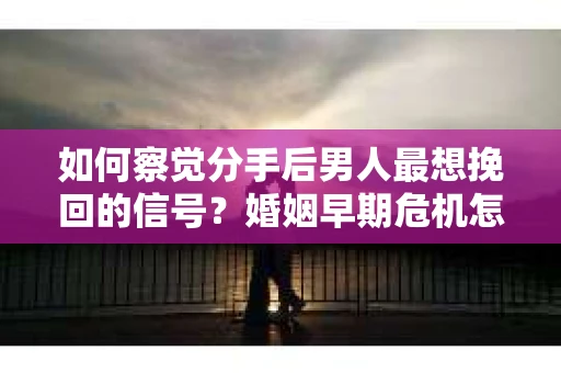 如何察觉分手后男人最想挽回的信号？婚姻早期危机怎么办？