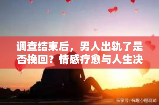 调查结束后，男人出轨了是否挽回？情感疗愈与人生决策的干货指南